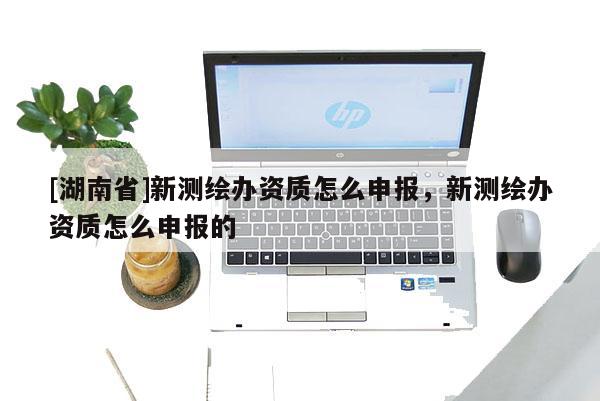 [湖南省]新測(cè)繪辦資質(zhì)怎么申報(bào)，新測(cè)繪辦資質(zhì)怎么申報(bào)的