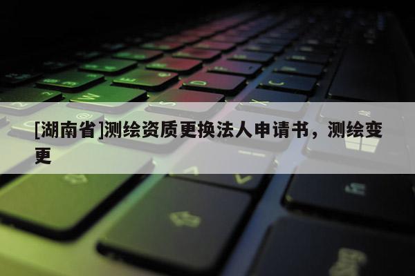 [湖南省]測(cè)繪資質(zhì)更換法人申請(qǐng)書，測(cè)繪變更