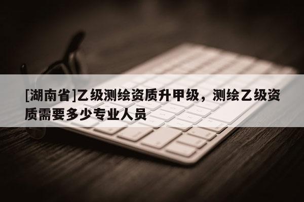 [湖南省]乙級測繪資質(zhì)升甲級，測繪乙級資質(zhì)需要多少專業(yè)人員