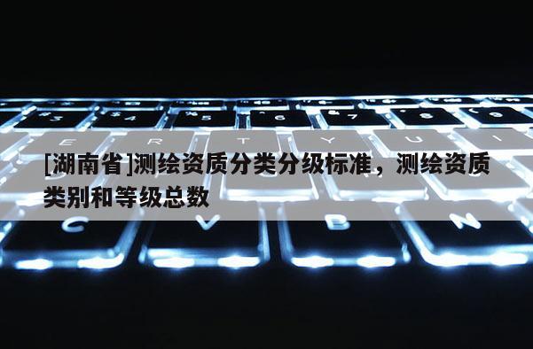 [湖南省]測(cè)繪資質(zhì)分類分級(jí)標(biāo)準(zhǔn)，測(cè)繪資質(zhì)類別和等級(jí)總數(shù)