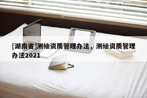 [湖南省]測(cè)繪資質(zhì)管理辦法，測(cè)繪資質(zhì)管理辦法2021