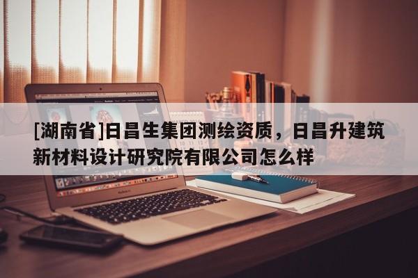 [湖南省]日昌生集團(tuán)測(cè)繪資質(zhì)，日昌升建筑新材料設(shè)計(jì)研究院有限公司怎么樣