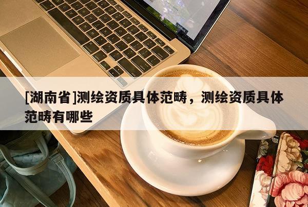 [湖南省]測(cè)繪資質(zhì)具體范疇，測(cè)繪資質(zhì)具體范疇有哪些