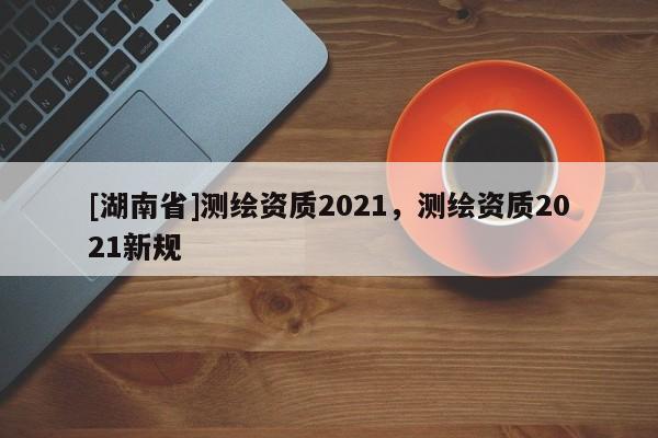 [湖南省]測繪資質(zhì)2021，測繪資質(zhì)2021新規(guī)