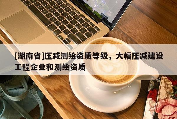 [湖南省]壓減測繪資質(zhì)等級，大幅壓減建設(shè)工程企業(yè)和測繪資質(zhì)