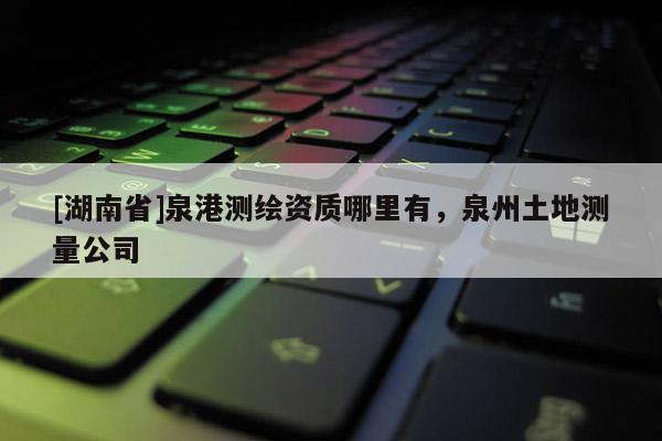 [湖南省]泉港測(cè)繪資質(zhì)哪里有，泉州土地測(cè)量公司