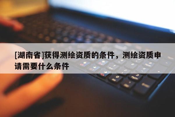 [湖南省]獲得測繪資質(zhì)的條件，測繪資質(zhì)申請需要什么條件