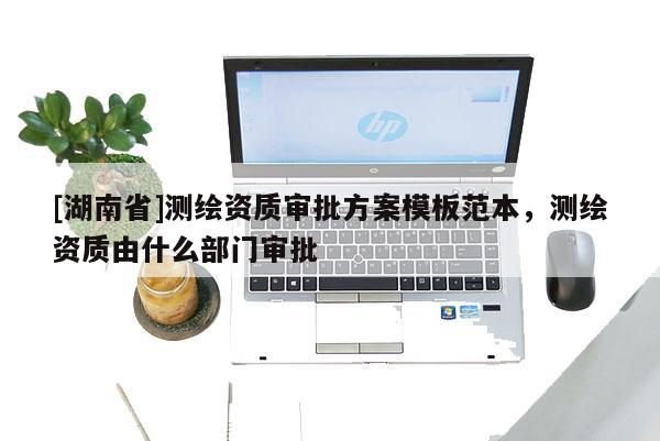[湖南省]測繪資質(zhì)審批方案模板范本，測繪資質(zhì)由什么部門審批