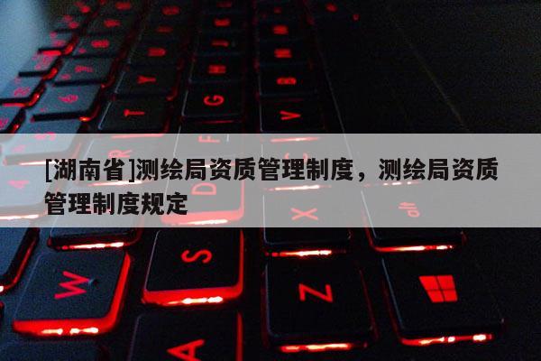 [湖南省]測(cè)繪局資質(zhì)管理制度，測(cè)繪局資質(zhì)管理制度規(guī)定