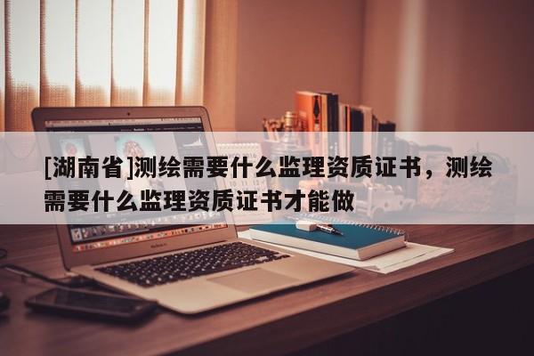 [湖南省]測(cè)繪需要什么監(jiān)理資質(zhì)證書(shū)，測(cè)繪需要什么監(jiān)理資質(zhì)證書(shū)才能做