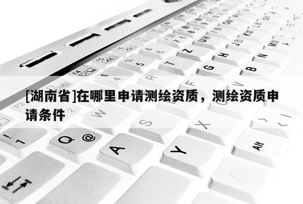 [湖南省]在哪里申請(qǐng)測(cè)繪資質(zhì)，測(cè)繪資質(zhì)申請(qǐng)條件