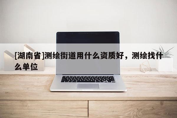 [湖南省]測繪街道用什么資質(zhì)好，測繪找什么單位