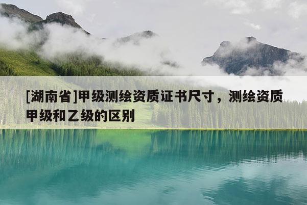 [湖南省]甲級測繪資質(zhì)證書尺寸，測繪資質(zhì)甲級和乙級的區(qū)別