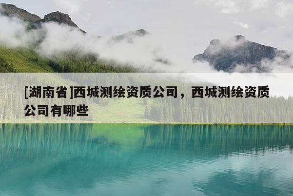 [湖南省]西城測(cè)繪資質(zhì)公司，西城測(cè)繪資質(zhì)公司有哪些