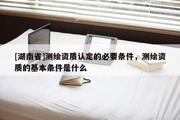 [湖南省]測繪資質(zhì)認定的必要條件，測繪資質(zhì)的基本條件是什么