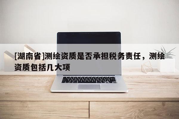 [湖南省]測(cè)繪資質(zhì)是否承擔(dān)稅務(wù)責(zé)任，測(cè)繪資質(zhì)包括幾大項(xiàng)