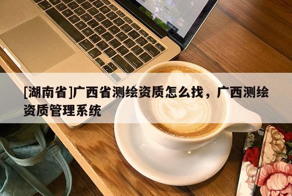[湖南省]廣西省測繪資質(zhì)怎么找，廣西測繪資質(zhì)管理系統(tǒng)