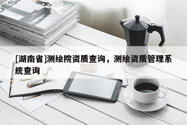 [湖南省]測繪院資質(zhì)查詢，測繪資質(zhì)管理系統(tǒng)查詢