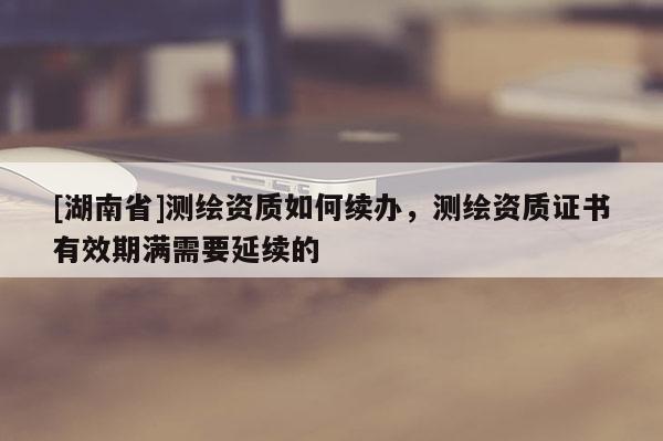 [湖南省]測(cè)繪資質(zhì)如何續(xù)辦，測(cè)繪資質(zhì)證書(shū)有效期滿(mǎn)需要延續(xù)的
