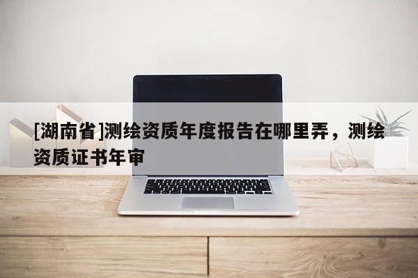 [湖南省]測繪資質(zhì)年度報告在哪里弄，測繪資質(zhì)證書年審