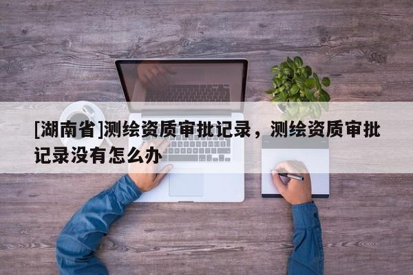 [湖南省]測繪資質(zhì)審批記錄，測繪資質(zhì)審批記錄沒有怎么辦