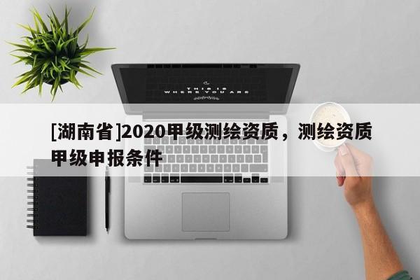 [湖南省]2020甲級(jí)測(cè)繪資質(zhì)，測(cè)繪資質(zhì)甲級(jí)申報(bào)條件
