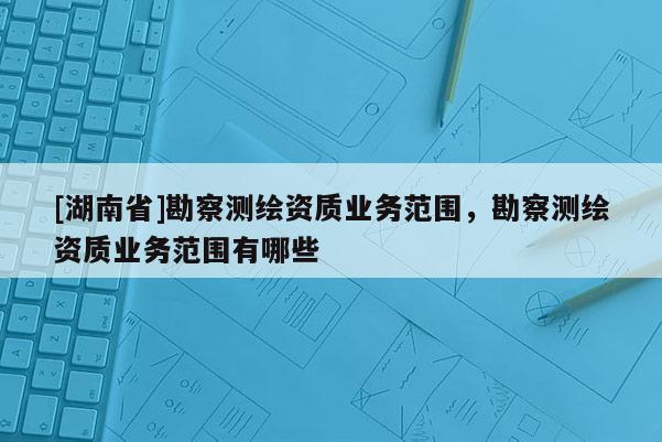 [湖南省]勘察測繪資質(zhì)業(yè)務(wù)范圍，勘察測繪資質(zhì)業(yè)務(wù)范圍有哪些