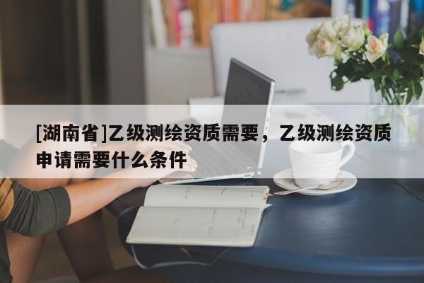[湖南省]乙級測繪資質(zhì)需要，乙級測繪資質(zhì)申請需要什么條件