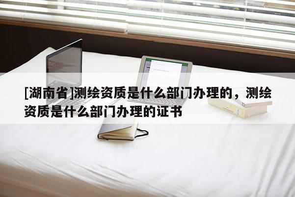 [湖南省]測(cè)繪資質(zhì)是什么部門辦理的，測(cè)繪資質(zhì)是什么部門辦理的證書