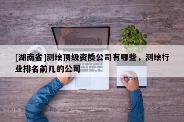 [湖南省]測(cè)繪頂級(jí)資質(zhì)公司有哪些，測(cè)繪行業(yè)排名前幾的公司