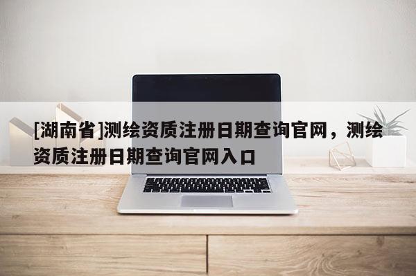[湖南省]測繪資質(zhì)注冊日期查詢官網(wǎng)，測繪資質(zhì)注冊日期查詢官網(wǎng)入口