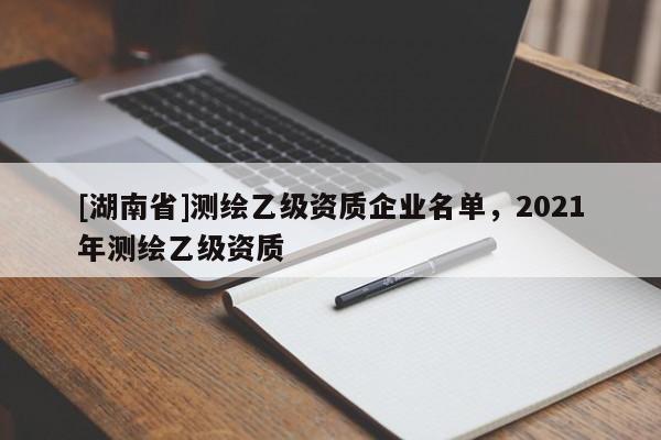 [湖南省]測繪乙級資質(zhì)企業(yè)名單，2021年測繪乙級資質(zhì)