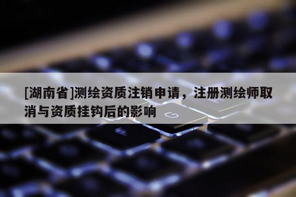[湖南省]測(cè)繪資質(zhì)注銷(xiāo)申請(qǐng)，注冊(cè)測(cè)繪師取消與資質(zhì)掛鉤后的影響