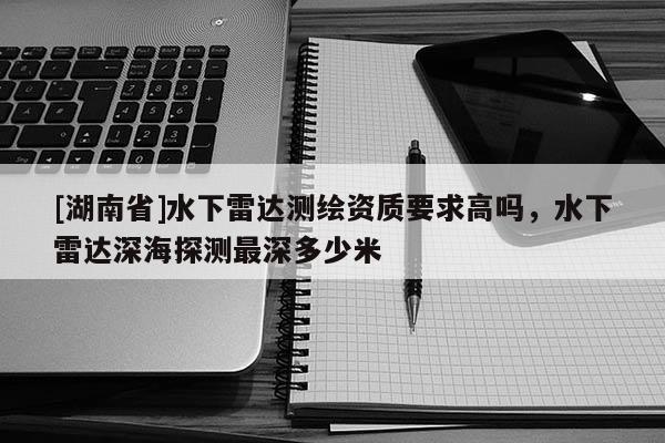 [湖南省]水下雷達(dá)測(cè)繪資質(zhì)要求高嗎，水下雷達(dá)深海探測(cè)最深多少米