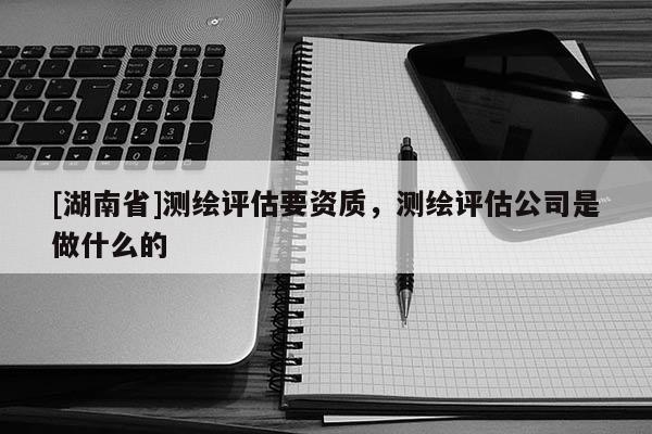 [湖南省]測(cè)繪評(píng)估要資質(zhì)，測(cè)繪評(píng)估公司是做什么的