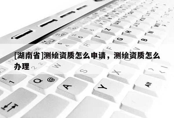 [湖南省]測繪資質(zhì)怎么申請，測繪資質(zhì)怎么辦理