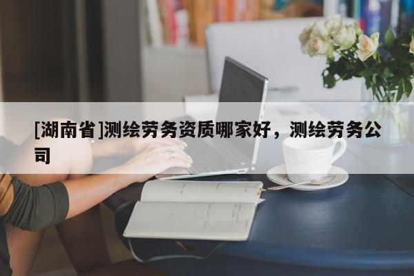 [湖南省]測(cè)繪勞務(wù)資質(zhì)哪家好，測(cè)繪勞務(wù)公司