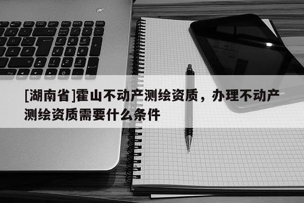 [湖南省]霍山不動產(chǎn)測繪資質(zhì)，辦理不動產(chǎn)測繪資質(zhì)需要什么條件