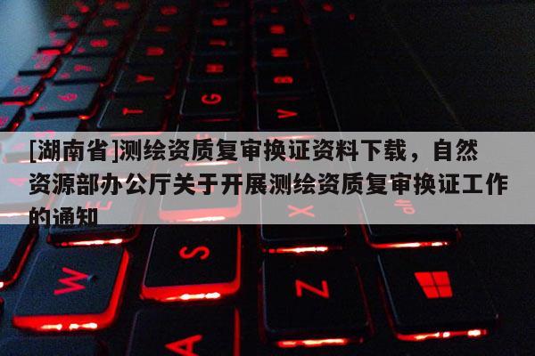 [湖南省]測繪資質(zhì)復(fù)審換證資料下載，自然資源部辦公廳關(guān)于開展測繪資質(zhì)復(fù)審換證工作的通知
