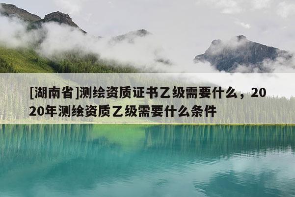 [湖南省]測繪資質(zhì)證書乙級需要什么，2020年測繪資質(zhì)乙級需要什么條件