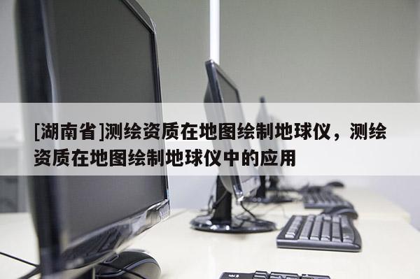 [湖南省]測(cè)繪資質(zhì)在地圖繪制地球儀，測(cè)繪資質(zhì)在地圖繪制地球儀中的應(yīng)用