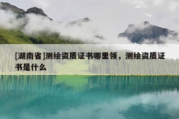 [湖南省]測繪資質證書哪里領，測繪資質證書是什么