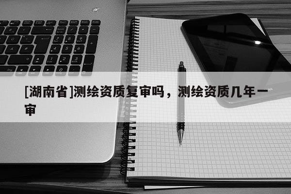 [湖南省]測繪資質(zhì)復(fù)審嗎，測繪資質(zhì)幾年一審