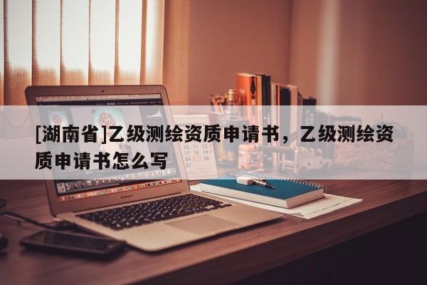 [湖南省]乙級測繪資質(zhì)申請書，乙級測繪資質(zhì)申請書怎么寫