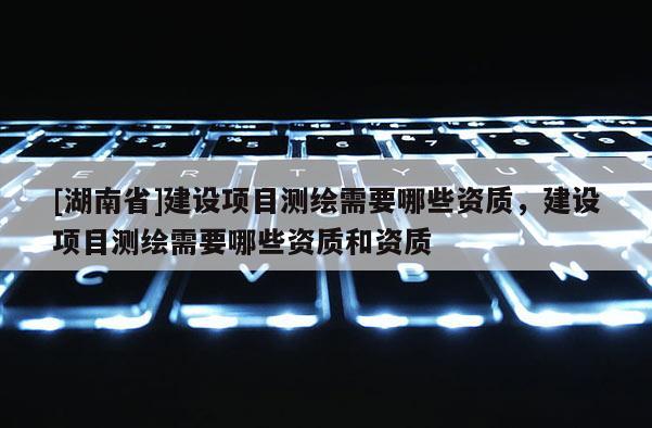 [湖南省]建設(shè)項(xiàng)目測繪需要哪些資質(zhì)，建設(shè)項(xiàng)目測繪需要哪些資質(zhì)和資質(zhì)