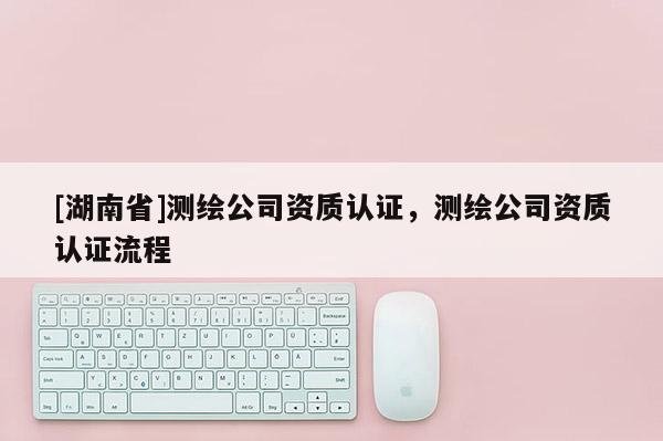 [湖南省]測繪公司資質(zhì)認(rèn)證，測繪公司資質(zhì)認(rèn)證流程