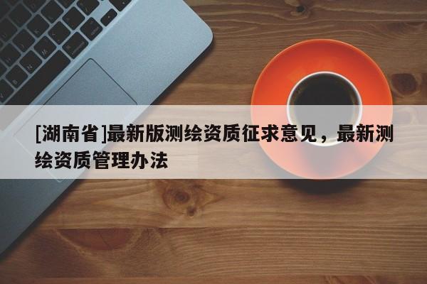 [湖南省]最新版測繪資質(zhì)征求意見，最新測繪資質(zhì)管理辦法