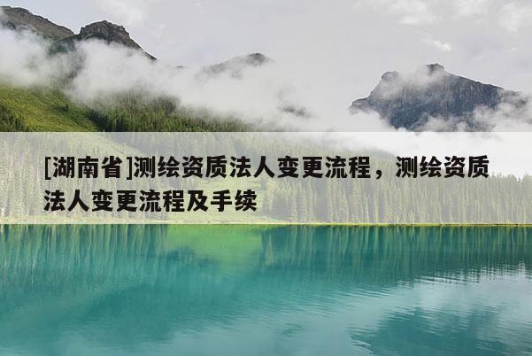 [湖南省]測繪資質(zhì)法人變更流程，測繪資質(zhì)法人變更流程及手續(xù)