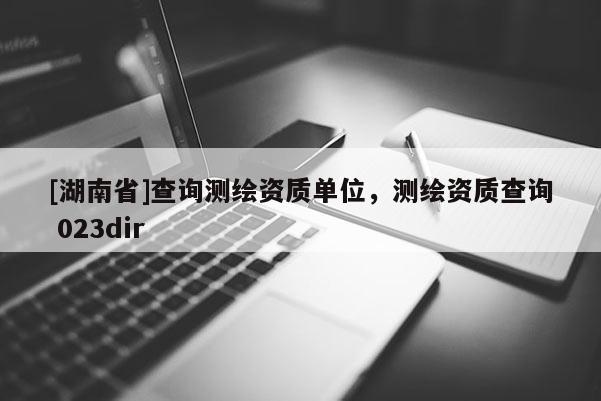 [湖南省]查詢測繪資質(zhì)單位，測繪資質(zhì)查詢 023dir