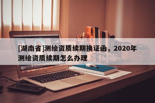 [湖南省]測繪資質(zhì)續(xù)期換證函，2020年測繪資質(zhì)續(xù)期怎么辦理